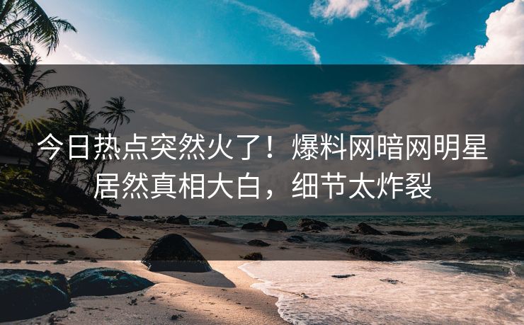 今日热点突然火了!爆料网暗网明星居然真相大白,细节太炸裂