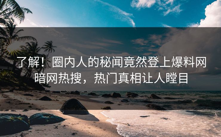 了解！圈内人的秘闻竟然登上爆料网暗网热搜，热门真相让人瞠目