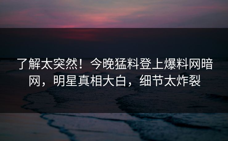 了解太突然！今晚猛料登上爆料网暗网，明星真相大白，细节太炸裂
