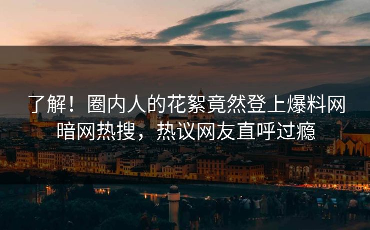 了解!圈内人的花絮竟然登上爆料网暗网热搜,热议网友直呼过瘾