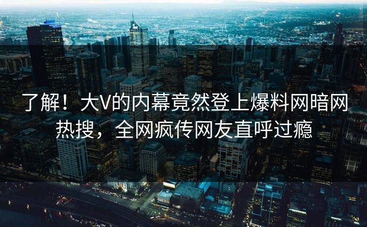 了解!大V的内幕竟然登上爆料网暗网热搜,全网疯传网友直呼过瘾