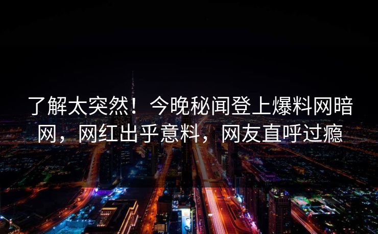 了解太突然!今晚秘闻登上爆料网暗网,网红出乎意料,网友直呼过瘾