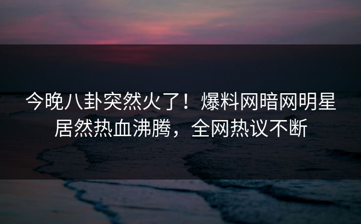今晚八卦突然火了!爆料网暗网明星居然热血沸腾,全网热议不断
