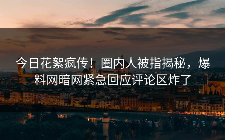 今日花絮疯传！圈内人被指揭秘，爆料网暗网紧急回应评论区炸了