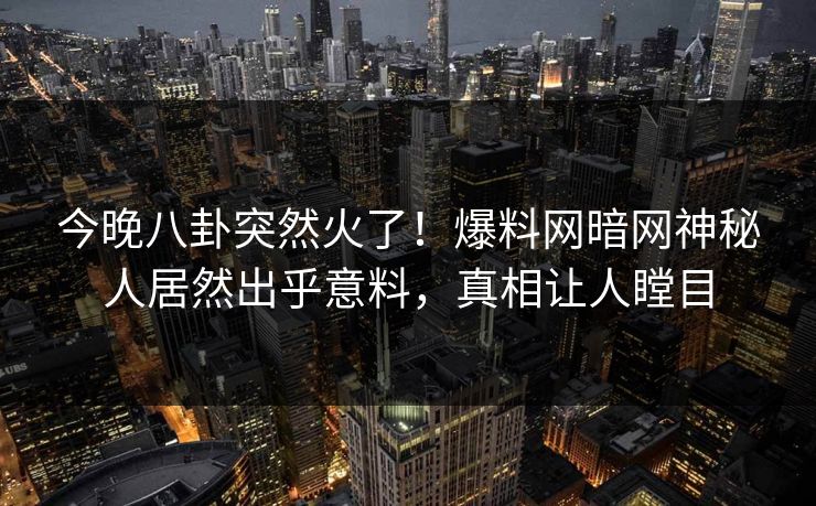 今晚八卦突然火了！爆料网暗网神秘人居然出乎意料，真相让人瞠目