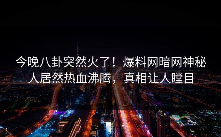 今晚八卦突然火了！爆料网暗网神秘人居然热血沸腾，真相让人瞠目