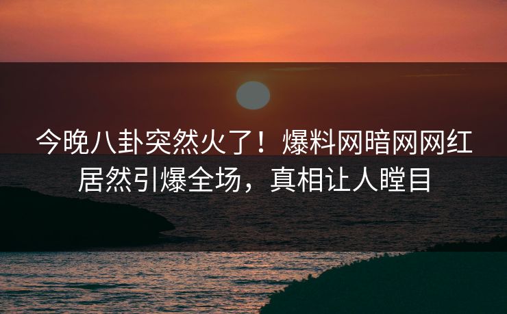 今晚八卦突然火了！爆料网暗网网红居然引爆全场，真相让人瞠目