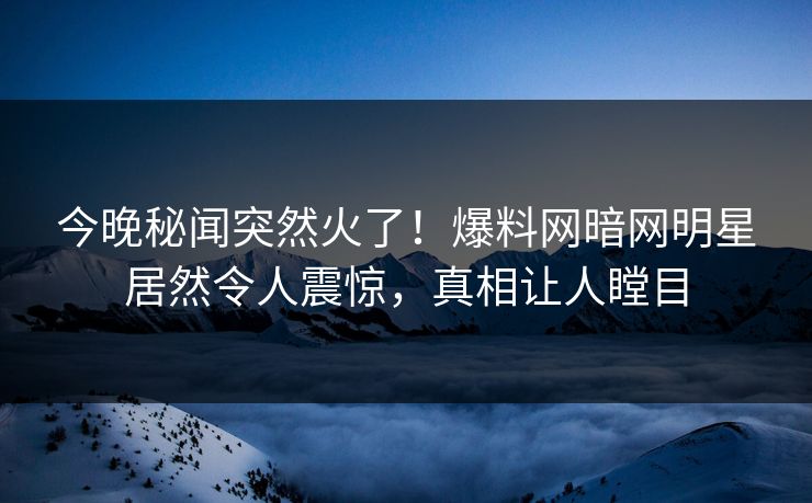 今晚秘闻突然火了!爆料网暗网明星居然令人震惊,真相让人瞠目