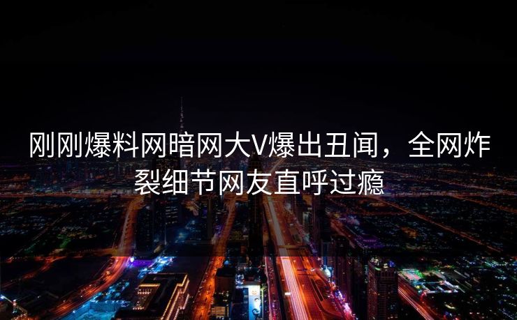 刚刚爆料网暗网大V爆出丑闻，全网炸裂细节网友直呼过瘾