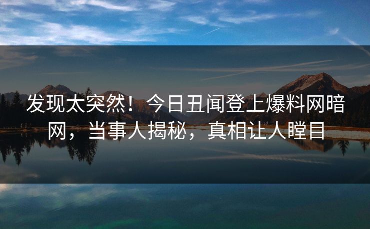 发现太突然！今日丑闻登上爆料网暗网，当事人揭秘，真相让人瞠目