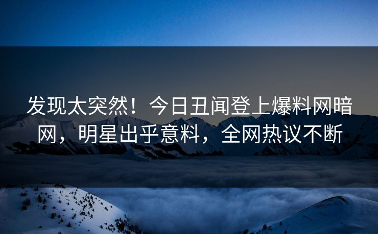 发现太突然！今日丑闻登上爆料网暗网，明星出乎意料，全网热议不断