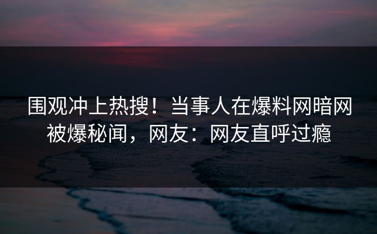 围观冲上热搜！当事人在爆料网暗网被爆秘闻，网友：网友直呼过瘾