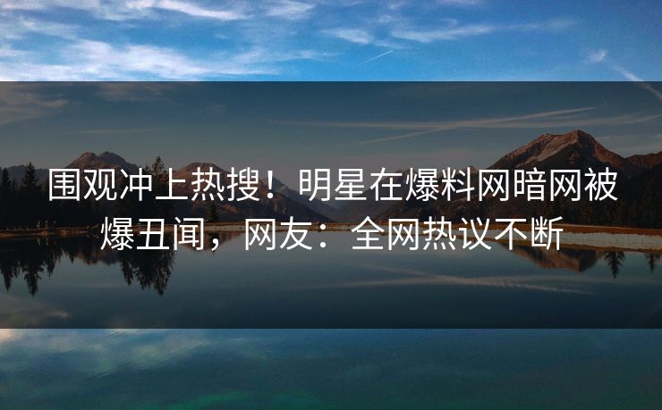 围观冲上热搜！明星在爆料网暗网被爆丑闻，网友：全网热议不断