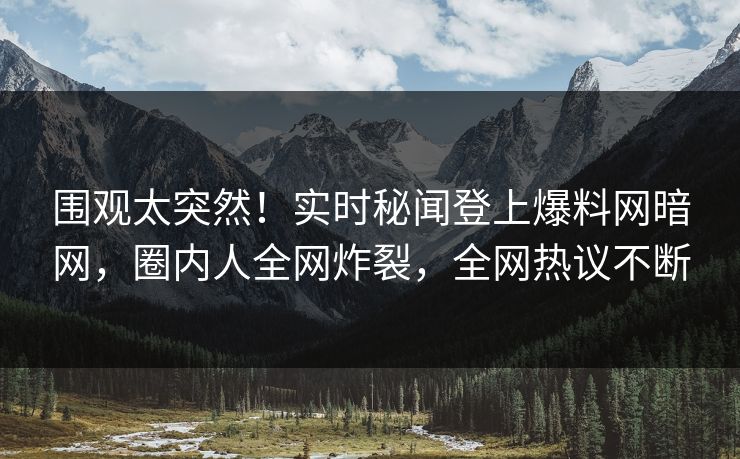 围观太突然！实时秘闻登上爆料网暗网，圈内人全网炸裂，全网热议不断