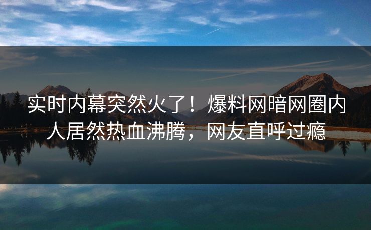 实时内幕突然火了！爆料网暗网圈内人居然热血沸腾，网友直呼过瘾