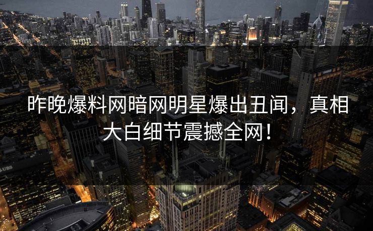 昨晚爆料网暗网明星爆出丑闻，真相大白细节震撼全网！