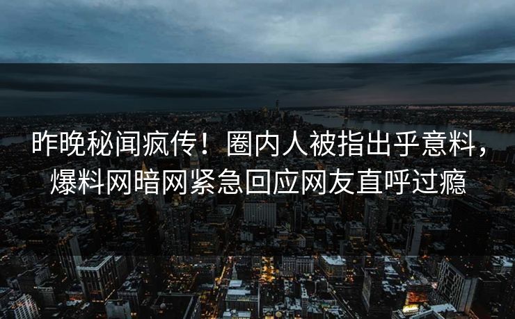 昨晚秘闻疯传！圈内人被指出乎意料，爆料网暗网紧急回应网友直呼过瘾