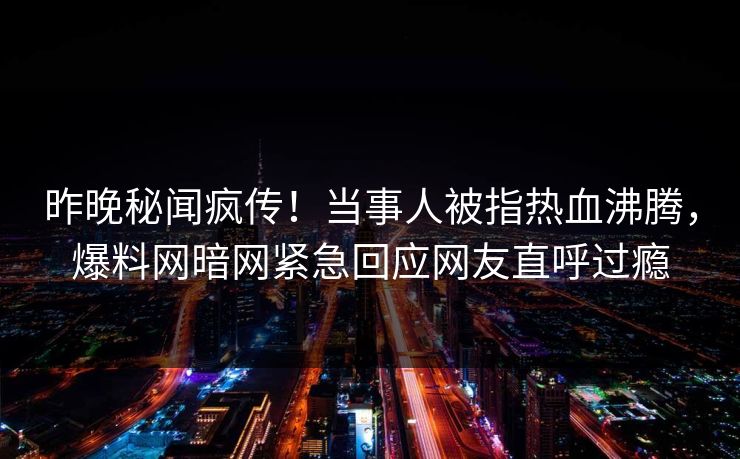 昨晚秘闻疯传！当事人被指热血沸腾，爆料网暗网紧急回应网友直呼过瘾