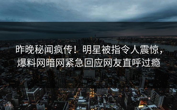 昨晚秘闻疯传！明星被指令人震惊，爆料网暗网紧急回应网友直呼过瘾