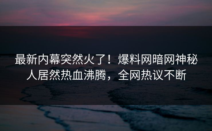 最新内幕突然火了！爆料网暗网神秘人居然热血沸腾，全网热议不断