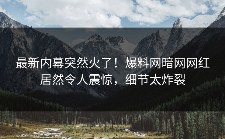 最新内幕突然火了！爆料网暗网网红居然令人震惊，细节太炸裂