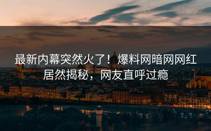 最新内幕突然火了！爆料网暗网网红居然揭秘，网友直呼过瘾