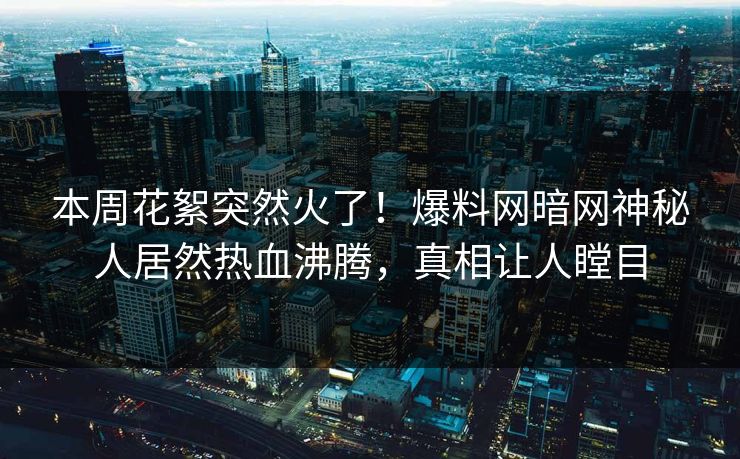 本周花絮突然火了！爆料网暗网神秘人居然热血沸腾，真相让人瞠目