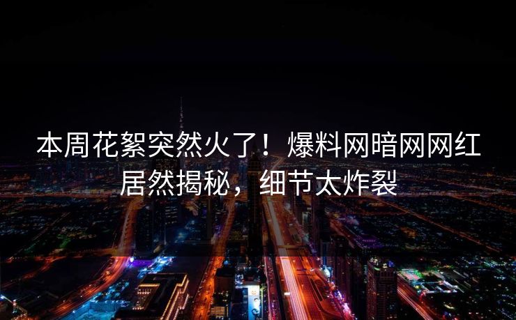 本周花絮突然火了!爆料网暗网网红居然揭秘,细节太炸裂