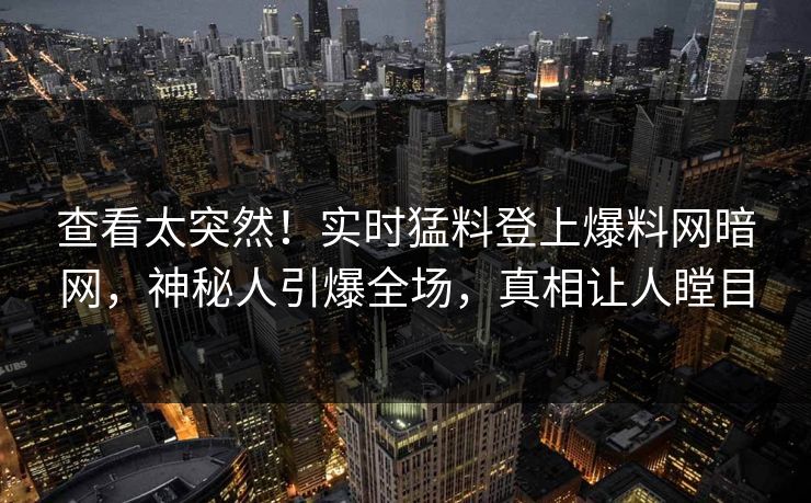 查看太突然！实时猛料登上爆料网暗网，神秘人引爆全场，真相让人瞠目
