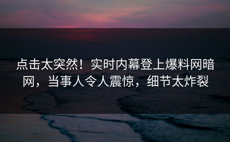 点击太突然！实时内幕登上爆料网暗网，当事人令人震惊，细节太炸裂