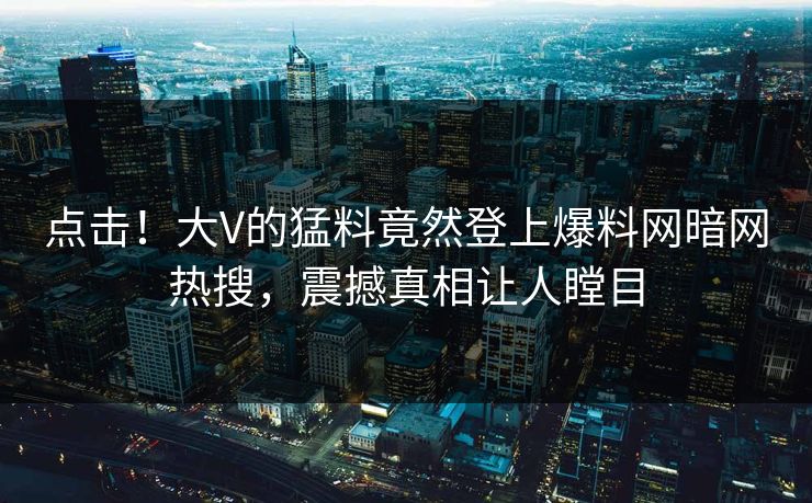 点击！大V的猛料竟然登上爆料网暗网热搜，震撼真相让人瞠目