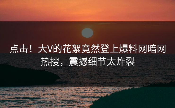 点击！大V的花絮竟然登上爆料网暗网热搜，震撼细节太炸裂