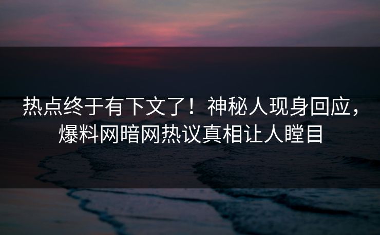 热点终于有下文了！神秘人现身回应，爆料网暗网热议真相让人瞠目