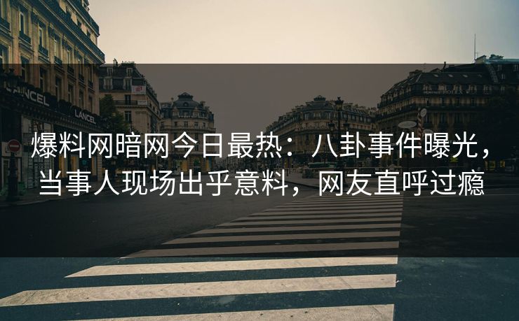 爆料网暗网今日最热：八卦事件曝光，当事人现场出乎意料，网友直呼过瘾