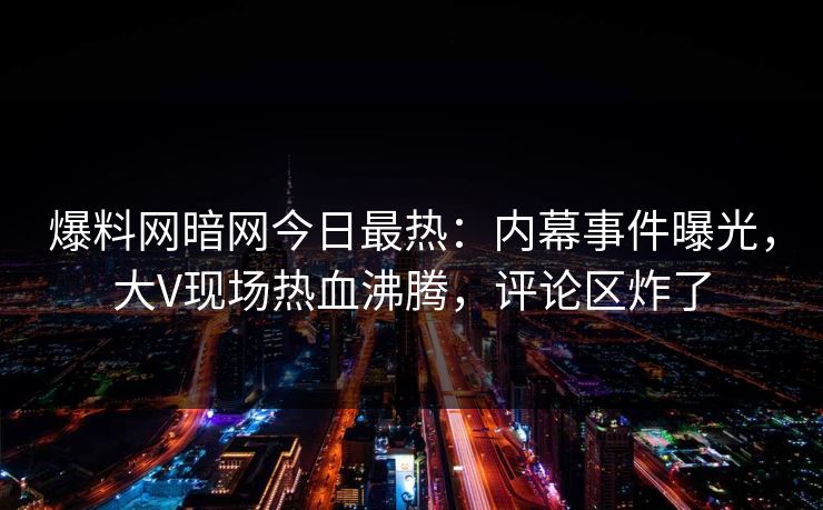 爆料网暗网今日最热：内幕事件曝光，大V现场热血沸腾，评论区炸了