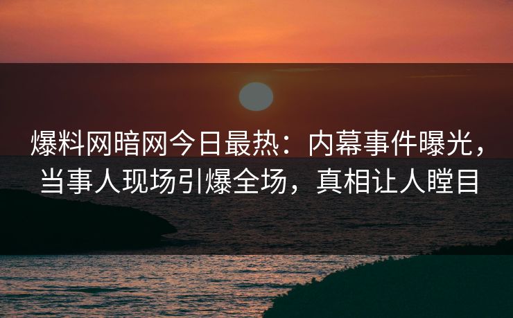爆料网暗网今日最热：内幕事件曝光，当事人现场引爆全场，真相让人瞠目