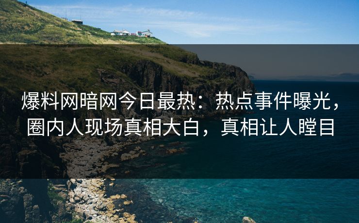 爆料网暗网今日最热：热点事件曝光，圈内人现场真相大白，真相让人瞠目