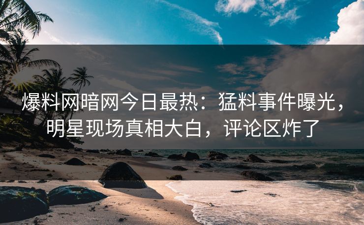 爆料网暗网今日最热:猛料事件曝光,明星现场真相大白,评论区炸了