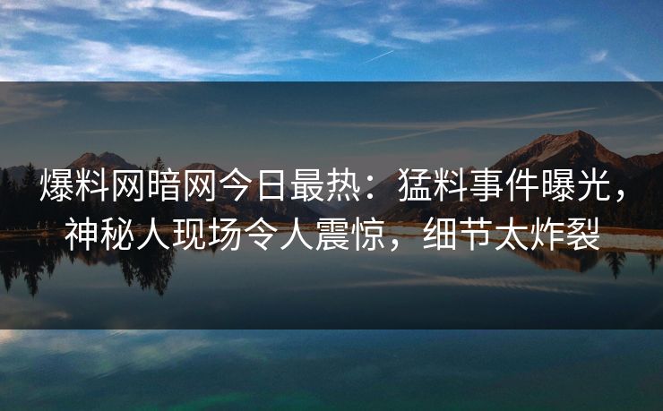 爆料网暗网今日最热:猛料事件曝光,神秘人现场令人震惊,细节太炸裂
