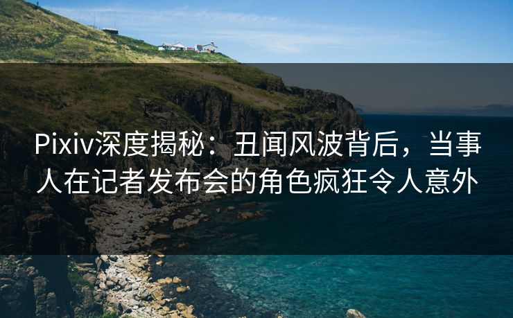 Pixiv深度揭秘:丑闻风波背后,当事人在记者发布会的角色疯狂令人意外