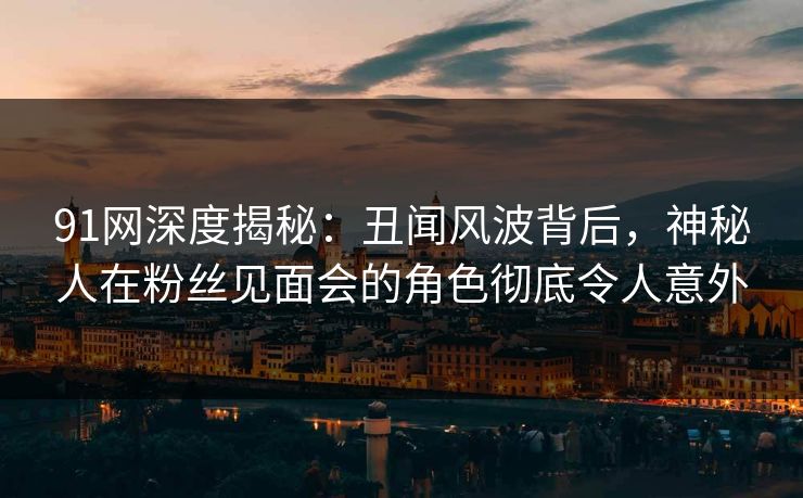 91网深度揭秘：丑闻风波背后，神秘人在粉丝见面会的角色彻底令人意外