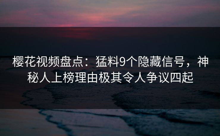 樱花视频盘点：猛料9个隐藏信号，神秘人上榜理由极其令人争议四起