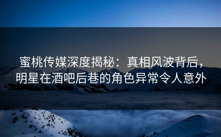 蜜桃传媒深度揭秘：真相风波背后，明星在酒吧后巷的角色异常令人意外