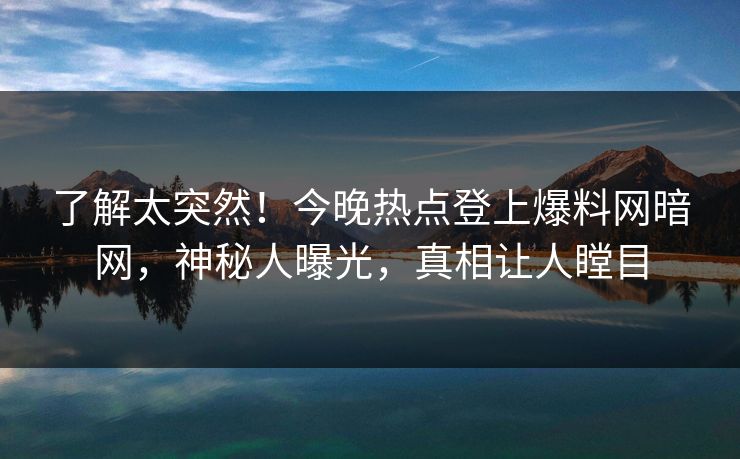 了解太突然！今晚热点登上爆料网暗网，神秘人曝光，真相让人瞠目