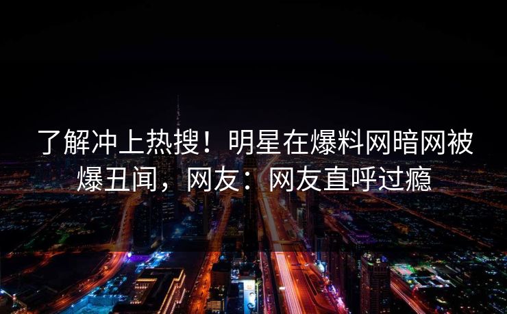 了解冲上热搜！明星在爆料网暗网被爆丑闻，网友：网友直呼过瘾