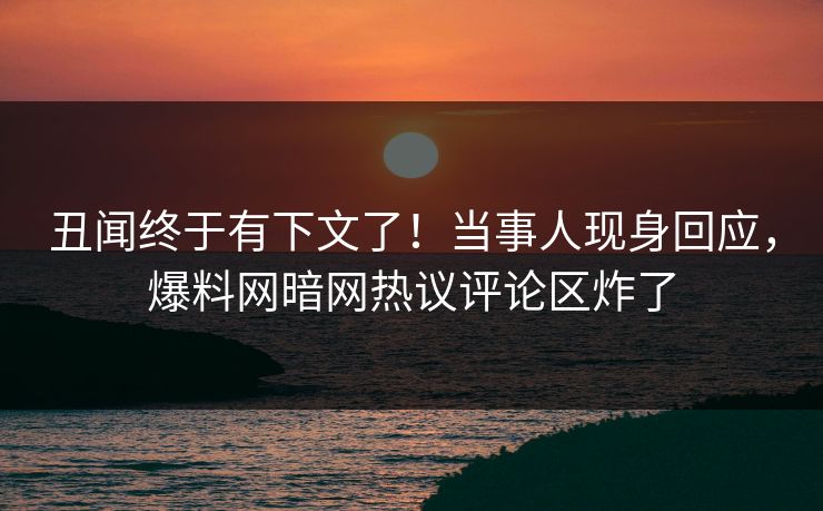 丑闻终于有下文了！当事人现身回应，爆料网暗网热议评论区炸了