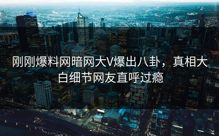 刚刚爆料网暗网大V爆出八卦，真相大白细节网友直呼过瘾
