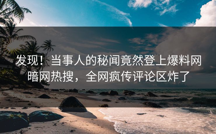 发现！当事人的秘闻竟然登上爆料网暗网热搜，全网疯传评论区炸了