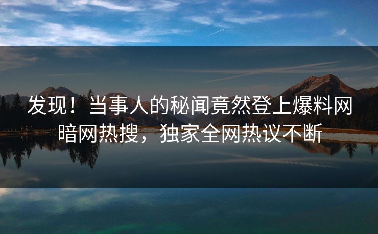 发现！当事人的秘闻竟然登上爆料网暗网热搜，独家全网热议不断