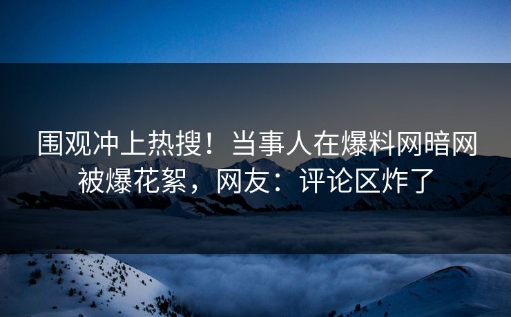 围观冲上热搜！当事人在爆料网暗网被爆花絮，网友：评论区炸了